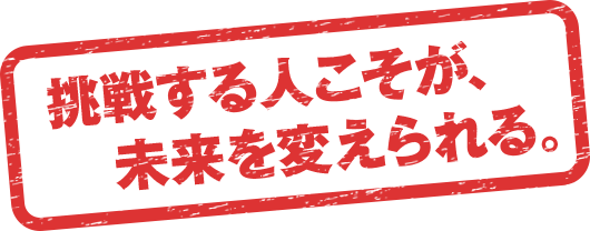 挑戦する人こそが、未来を変えられる。